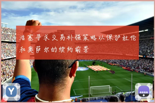 活塞寻求交易补强策略以保护杜伦和奥萨尔的续约前景
