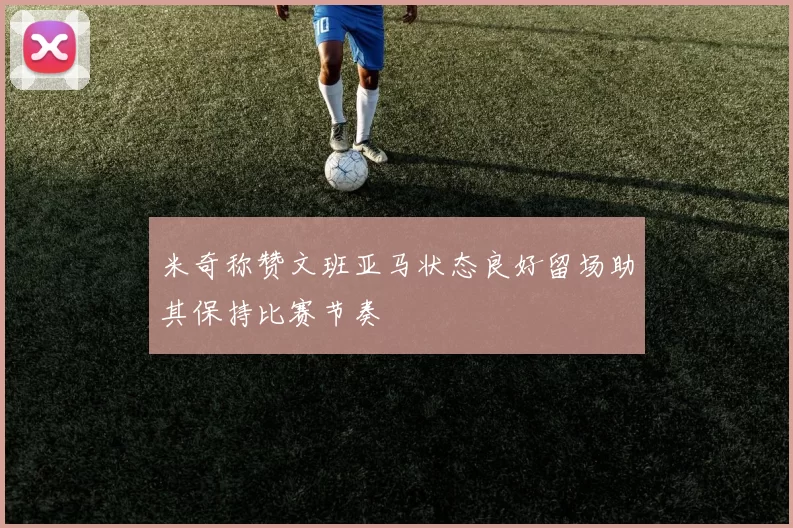 米奇称赞文班亚马状态良好留场助其保持比赛节奏