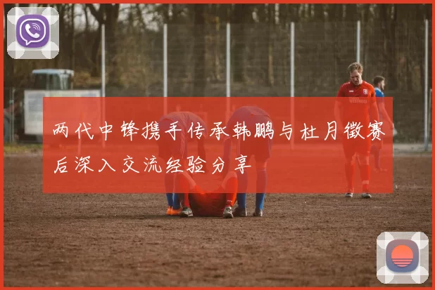 两代中锋携手传承韩鹏与杜月徵赛后深入交流经验分享