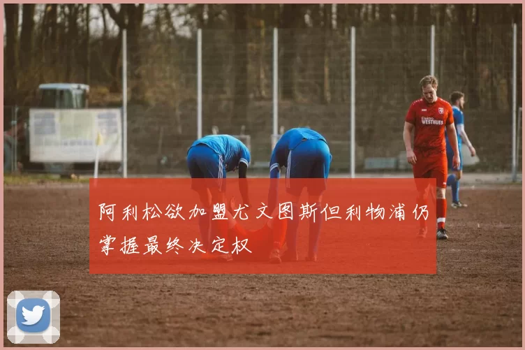 阿利松欲加盟尤文图斯但利物浦仍掌握最终决定权