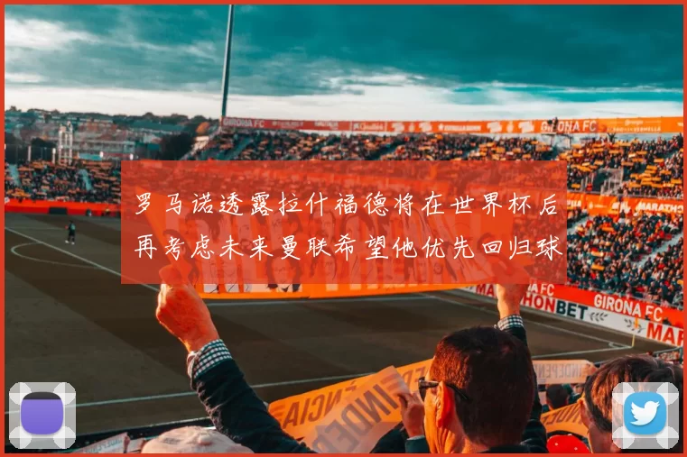 罗马诺透露拉什福德将在世界杯后再考虑未来曼联希望他优先回归球队