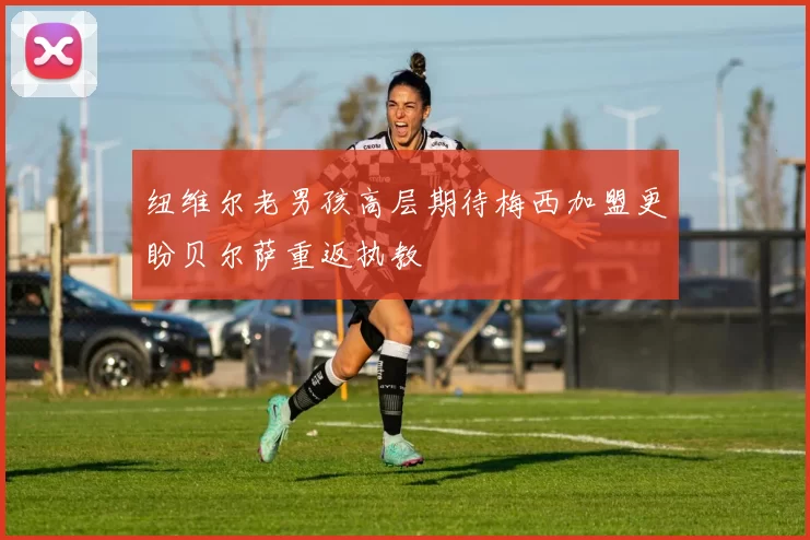 纽维尔老男孩高层期待梅西加盟更盼贝尔萨重返执教