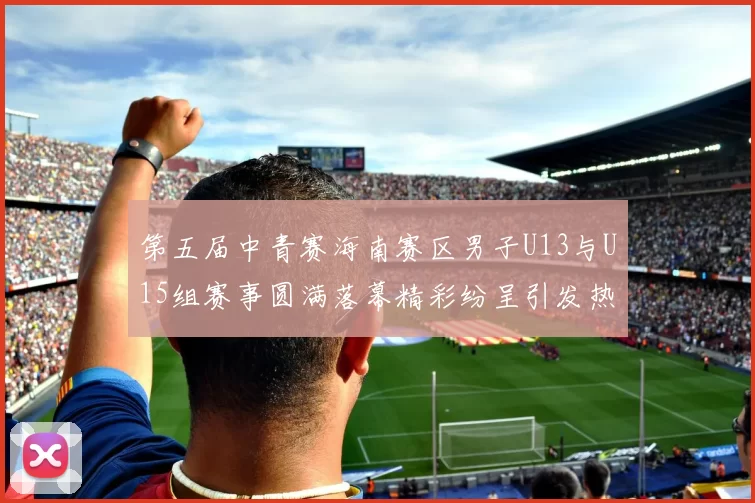 第五届中青赛海南赛区男子U13与U15组赛事圆满落幕精彩纷呈引发热烈反响