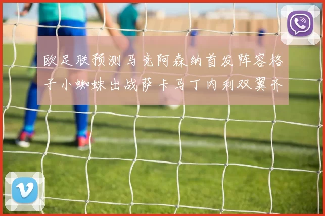 欧足联预测马竞阿森纳首发阵容格子小蜘蛛出战萨卡马丁内利双翼齐飞