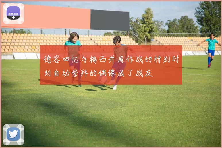 德容回忆与梅西并肩作战的特别时刻自幼崇拜的偶像成了战友