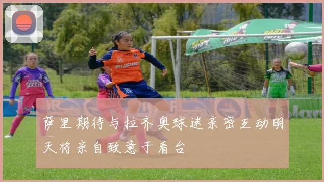 萨里期待与拉齐奥球迷亲密互动明天将亲自致意于看台