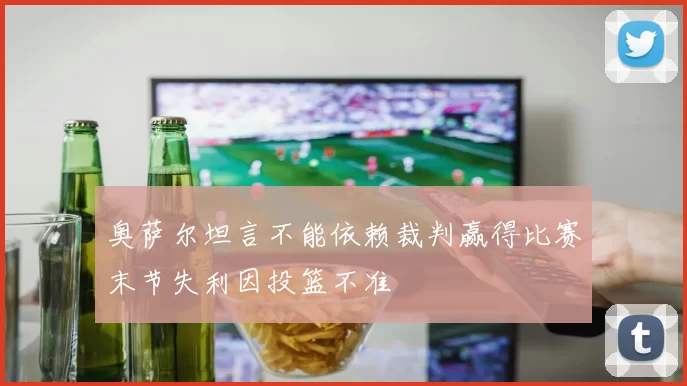 奥萨尔坦言不能依赖裁判赢得比赛末节失利因投篮不准