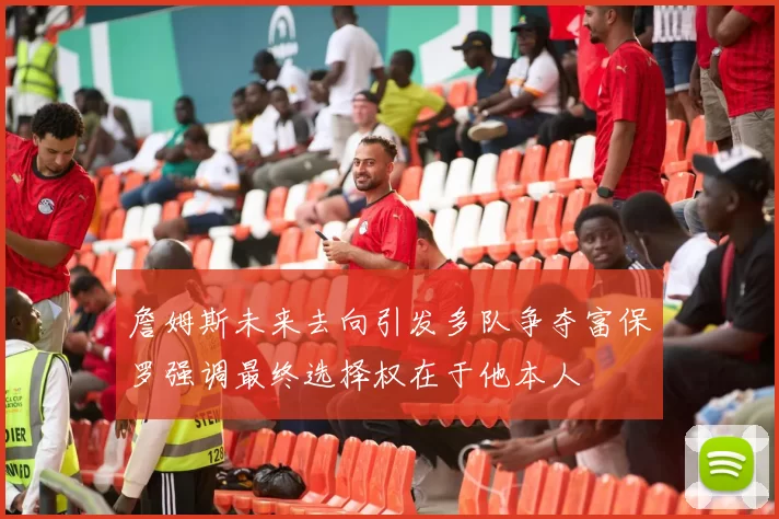 詹姆斯未来去向引发多队争夺富保罗强调最终选择权在于他本人