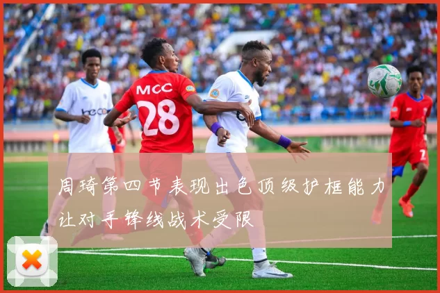 周琦第四节表现出色顶级护框能力让对手锋线战术受限