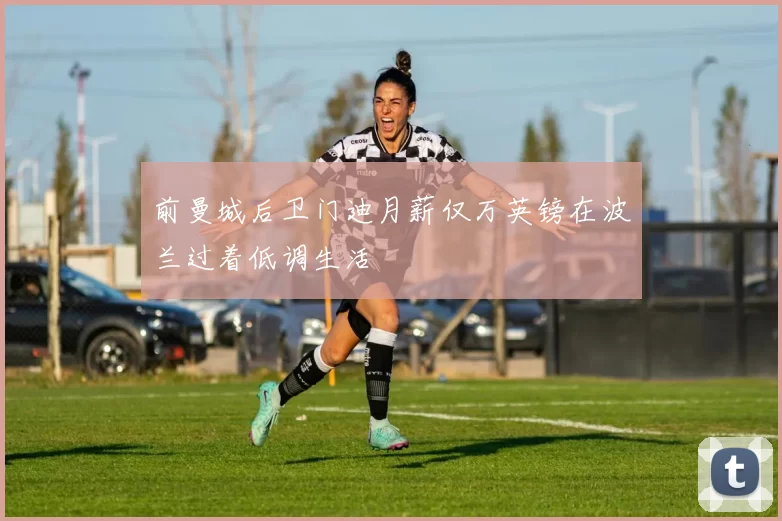 前曼城后卫门迪月薪仅万英镑在波兰过着低调生活