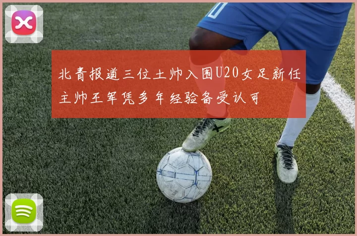 北青报道三位土帅入围U20女足新任主帅王军凭多年经验备受认可