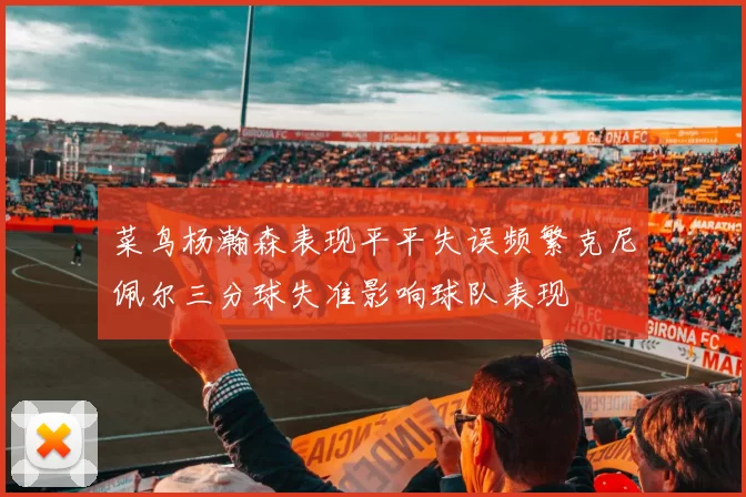 菜鸟杨瀚森表现平平失误频繁克尼佩尔三分球失准影响球队表现
