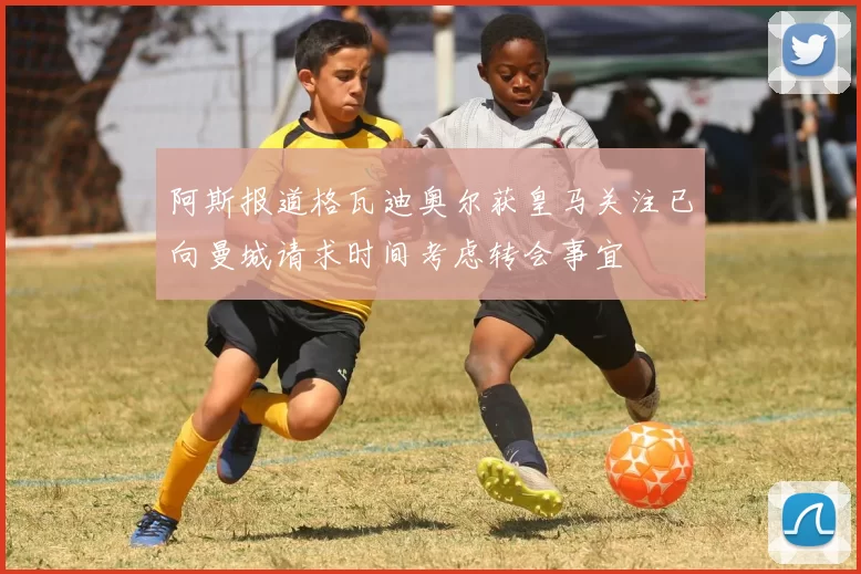 阿斯报道格瓦迪奥尔获皇马关注已向曼城请求时间考虑转会事宜