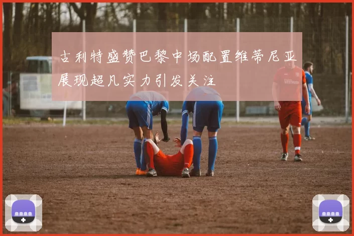 古利特盛赞巴黎中场配置维蒂尼亚展现超凡实力引发关注