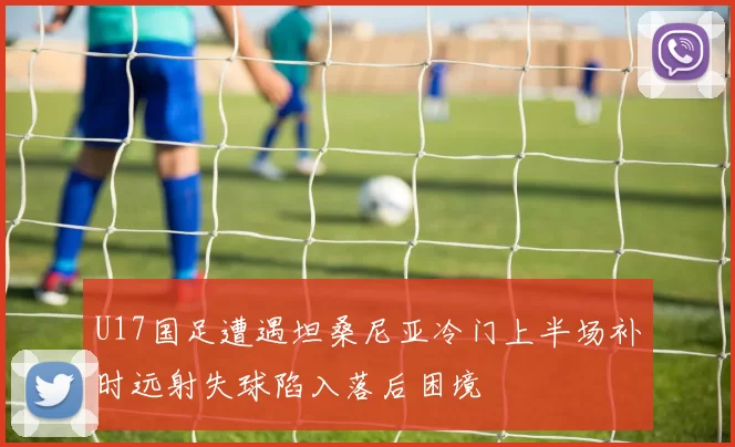 U17国足遭遇坦桑尼亚冷门上半场补时远射失球陷入落后困境